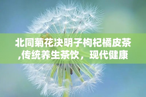 北同菊花决明子枸杞橘皮茶,传统养生茶饮，现代健康生活新选择”