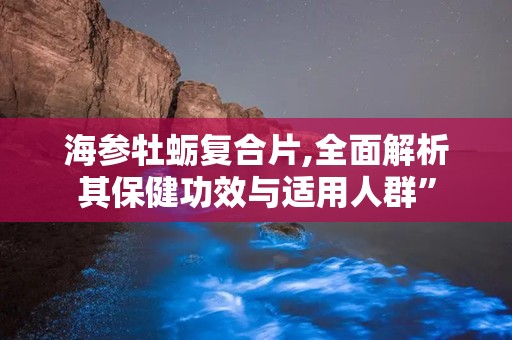 海参牡蛎复合片,全面解析其保健功效与适用人群”