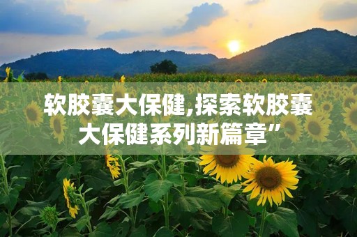 软胶囊大保健,探索软胶囊大保健系列新篇章”