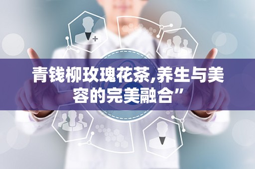 青钱柳玫瑰花茶,养生与美容的完美融合”
