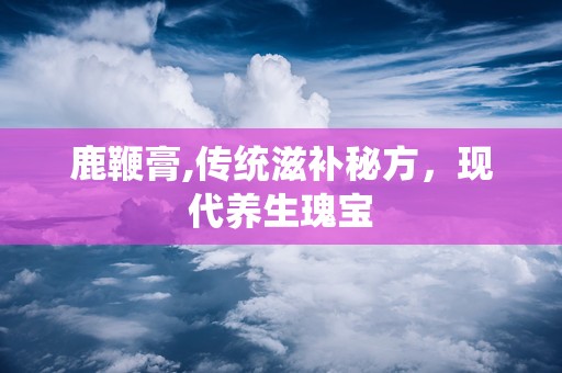 鹿鞭膏,传统滋补秘方，现代养生瑰宝