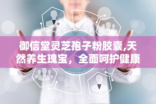 御信堂灵芝孢子粉胶囊,天然养生瑰宝，全面呵护健康之道”