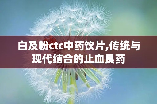 白及粉ctc中药饮片,传统与现代结合的止血良药