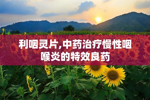 利咽灵片,中药治疗慢性咽喉炎的特效良药