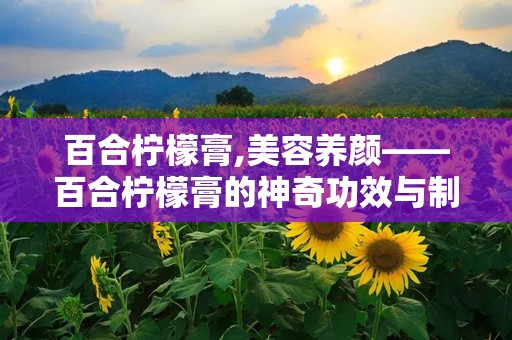 百合柠檬膏,美容养颜——百合柠檬膏的神奇功效与制作方法”
