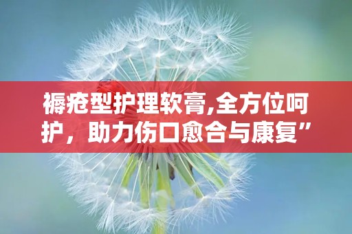 褥疮型护理软膏,全方位呵护，助力伤口愈合与康复”