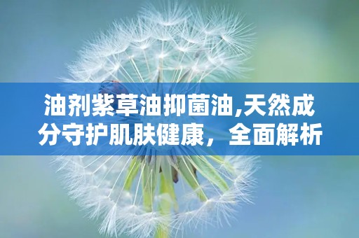 油剂紫草油抑菌油,天然成分守护肌肤健康，全面解析其抑菌功效与使用指南