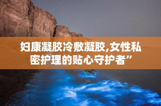 妇康凝胶冷敷凝胶,女性私密护理的贴心守护者”