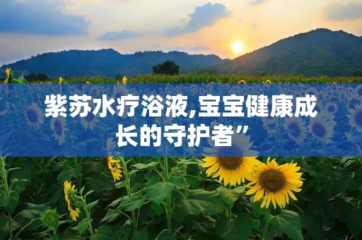 紫苏水疗浴液,宝宝健康成长的守护者”