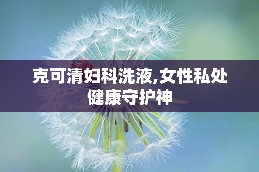 克可清妇科洗液,女性私处健康守护神