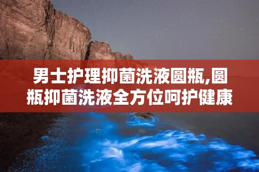 男士护理抑菌洗液圆瓶,圆瓶抑菌洗液全方位呵护健康
