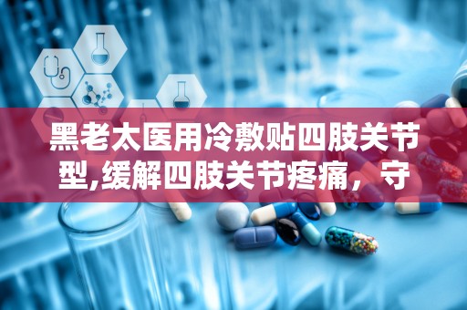 黑老太医用冷敷贴四肢关节型,缓解四肢关节疼痛，守护关节健康新选择”
