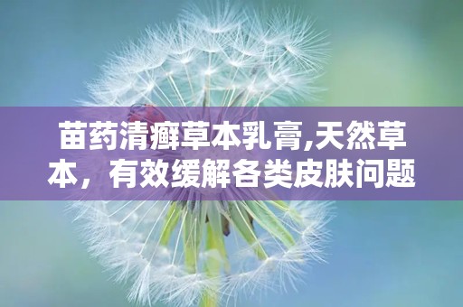 苗药清癣草本乳膏,天然草本，有效缓解各类皮肤问题”