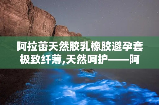 阿拉蕾天然胶乳橡胶避孕套极致纤薄,天然呵护——阿拉蕾天然胶乳橡胶避孕套全新体验