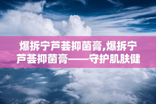 爆拆宁芦荟抑菌膏,爆拆宁芦荟抑菌膏——守护肌肤健康的选择”