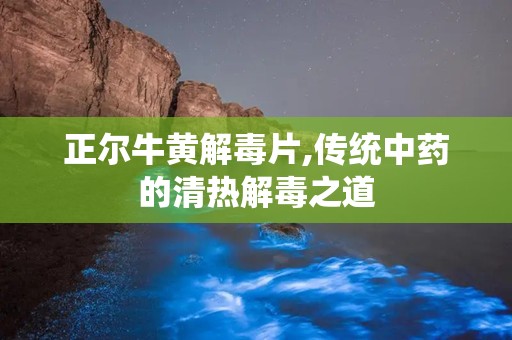 正尔牛黄解毒片,传统中药的清热解毒之道