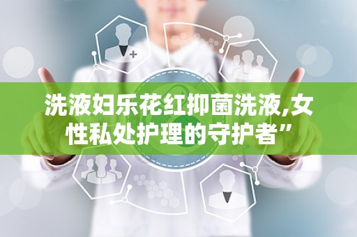 洗液妇乐花红抑菌洗液,女性私处护理的守护者”