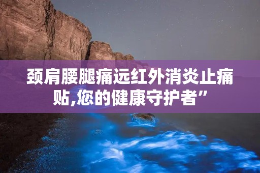 颈肩腰腿痛远红外消炎止痛贴,您的健康守护者”