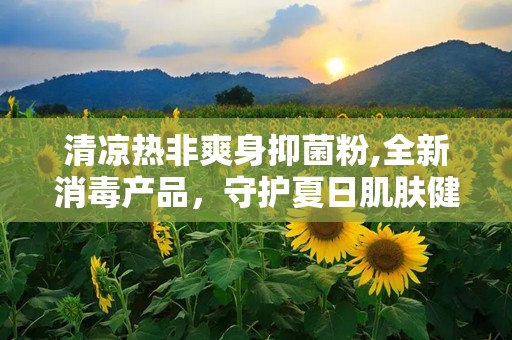 清凉热非爽身抑菌粉,全新消毒产品，守护夏日肌肤健康