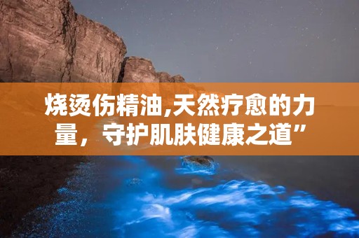 烧烫伤精油,天然疗愈的力量，守护肌肤健康之道”