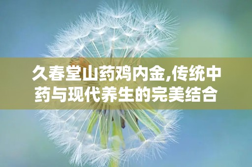 久春堂山药鸡内金,传统中药与现代养生的完美结合