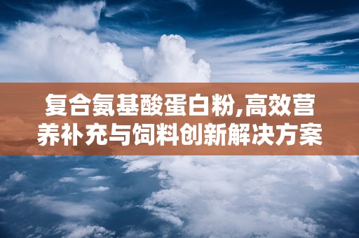复合氨基酸蛋白粉,高效营养补充与饲料创新解决方案
