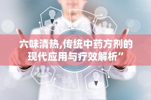 六味清热,传统中药方剂的现代应用与疗效解析”