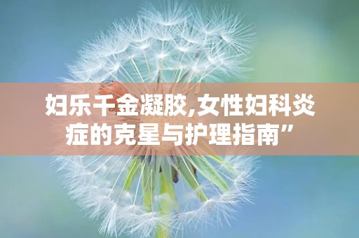 妇乐千金凝胶,女性妇科炎症的克星与护理指南”
