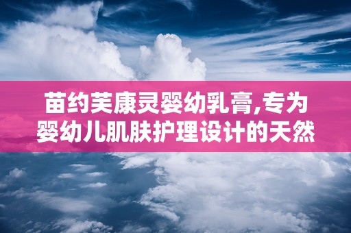 苗约芙康灵婴幼乳膏,专为婴幼儿肌肤护理设计的天然抑菌护理专家”