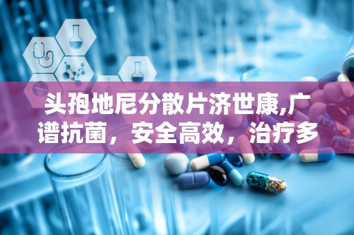 头孢地尼分散片济世康,广谱抗菌，安全高效，治疗多种感染疾病的首选