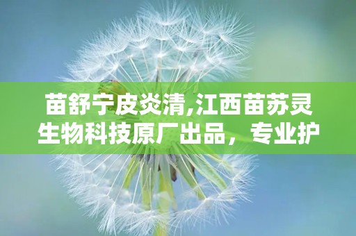 苗舒宁皮炎清,江西苗苏灵生物科技原厂出品，专业护理皮炎困扰”