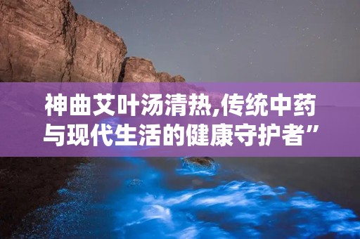 神曲艾叶汤清热,传统中药与现代生活的健康守护者”