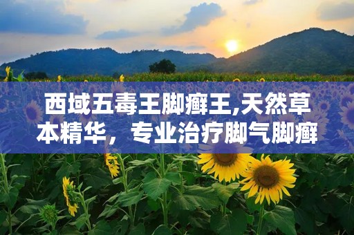 西域五毒王脚癣王,天然草本精华，专业治疗脚气脚癣，全国招商中