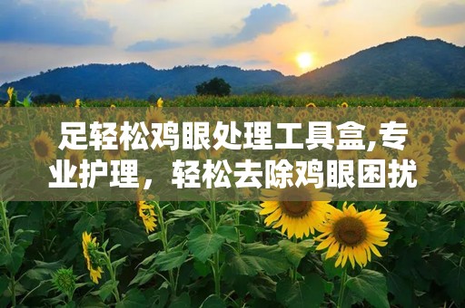足轻松鸡眼处理工具盒,专业护理，轻松去除鸡眼困扰