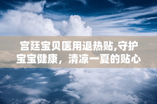 宫廷宝贝医用退热贴,守护宝宝健康，清凉一夏的贴心守护神