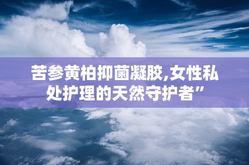 苦参黄柏抑菌凝胶,女性私处护理的天然守护者”