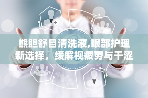熊胆舒目清洗液,眼部护理新选择，缓解视疲劳与干涩困扰