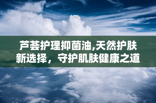 芦荟护理抑菌油,天然护肤新选择，守护肌肤健康之道”