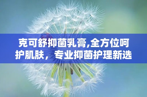 克可舒抑菌乳膏,全方位呵护肌肤，专业抑菌护理新选择
