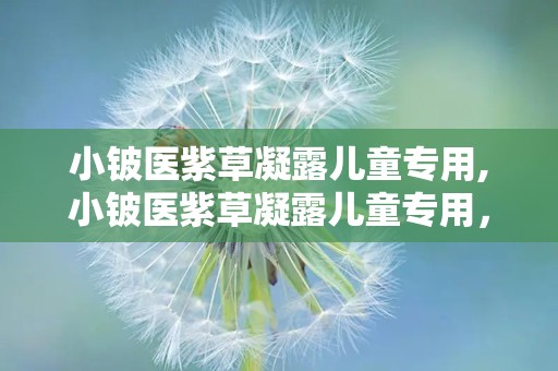 小铍医紫草凝露儿童专用,小铍医紫草凝露儿童专用，天然呵护，安心守护