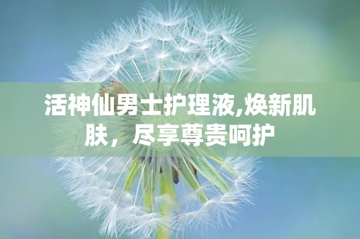 活神仙男士护理液,焕新肌肤，尽享尊贵呵护
