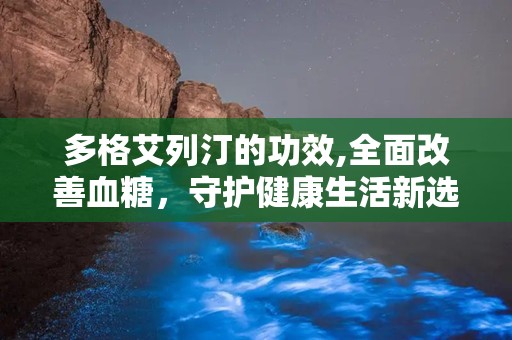 多格艾列汀的功效,全面改善血糖，守护健康生活新选择”