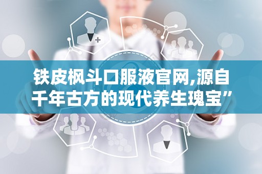 铁皮枫斗口服液官网,源自千年古方的现代养生瑰宝”