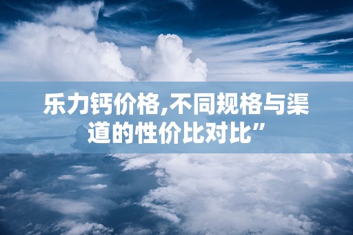 乐力钙价格,不同规格与渠道的性价比对比”