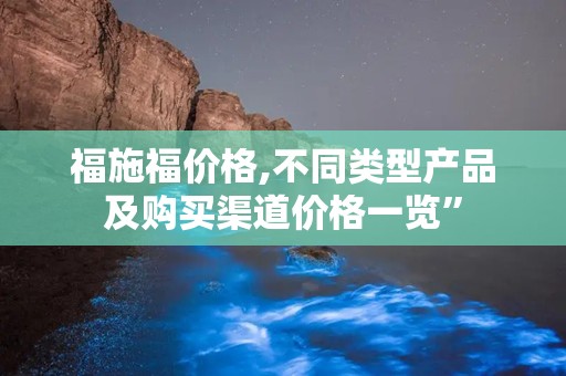 福施福价格,不同类型产品及购买渠道价格一览”