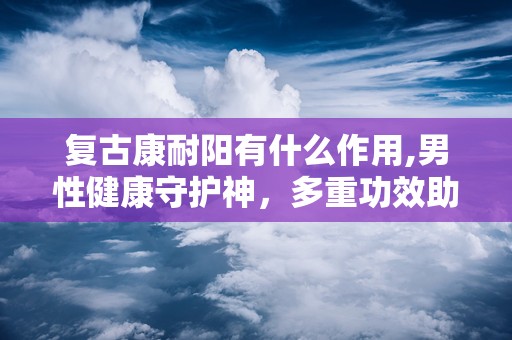 复古康耐阳有什么作用,男性健康守护神，多重功效助力生活品质提升”