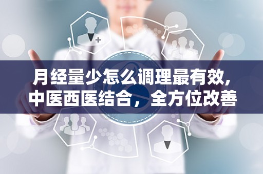 月经量少怎么调理最有效,中医西医结合，全方位改善症状