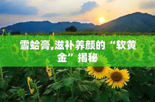 雪蛤膏,滋补养颜的“软黄金”揭秘