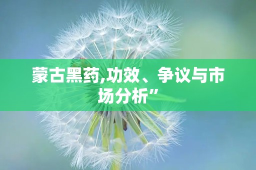 蒙古黑药,功效、争议与市场分析”