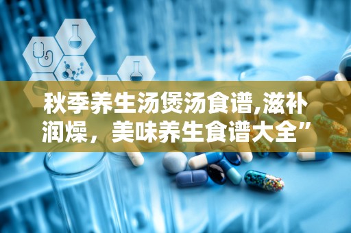 秋季养生汤煲汤食谱,滋补润燥，美味养生食谱大全”